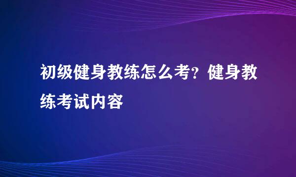 初级健身教练怎么考？健身教练考试内容