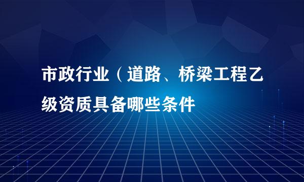 市政行业（道路、桥梁工程乙级资质具备哪些条件