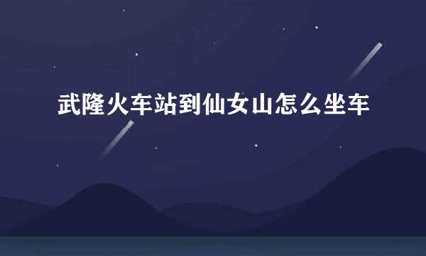 武隆火车站到仙女山怎么坐车