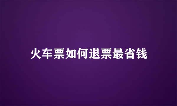 火车票如何退票最省钱