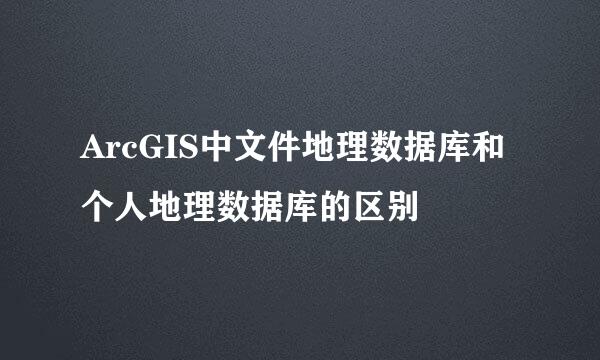 ArcGIS中文件地理数据库和个人地理数据库的区别