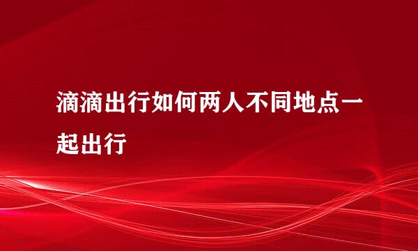 滴滴出行如何两人不同地点一起出行
