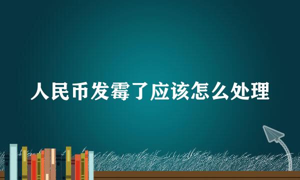 人民币发霉了应该怎么处理