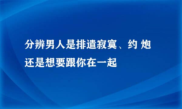 分辨男人是排遣寂寞、约 炮还是想要跟你在一起