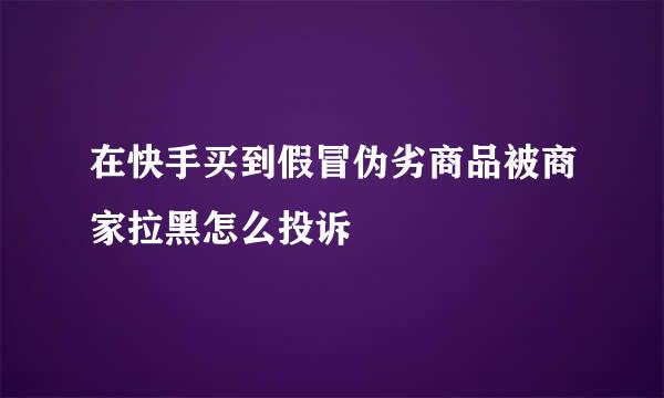 在快手买到假冒伪劣商品被商家拉黑怎么投诉