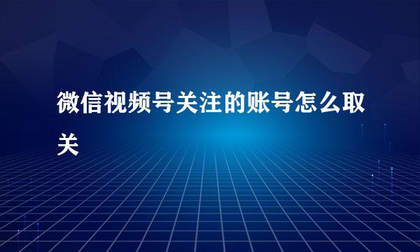 微信视频号关注的账号怎么取关