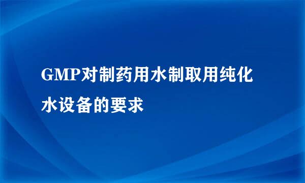 GMP对制药用水制取用纯化水设备的要求