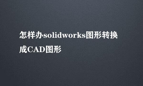 怎样办solidworks图形转换成CAD图形