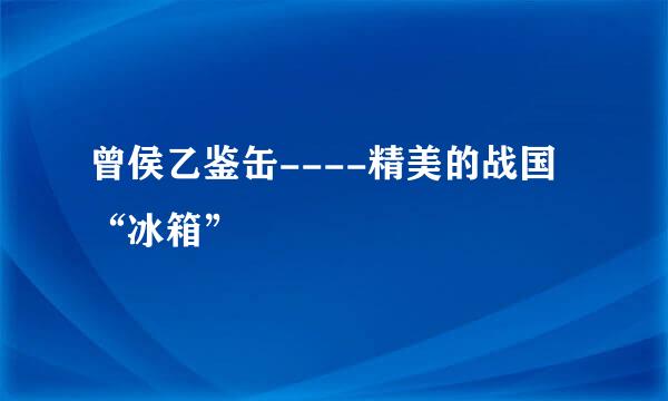 曾侯乙鉴缶----精美的战国“冰箱”