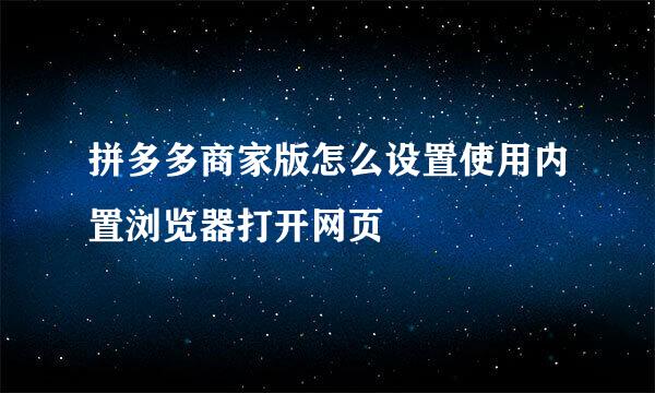 拼多多商家版怎么设置使用内置浏览器打开网页