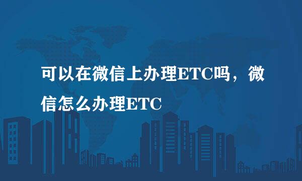 可以在微信上办理ETC吗，微信怎么办理ETC