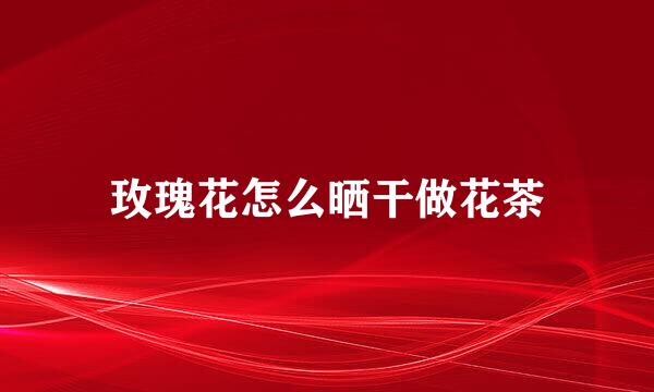 玫瑰花怎么晒干做花茶