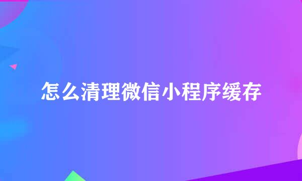 怎么清理微信小程序缓存