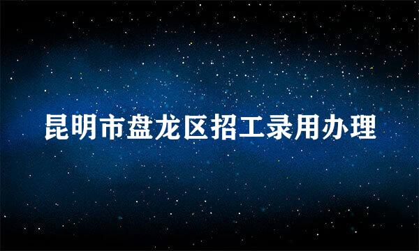 昆明市盘龙区招工录用办理