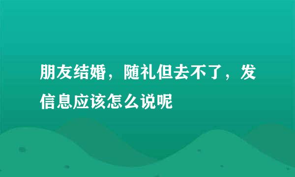 朋友结婚，随礼但去不了，发信息应该怎么说呢