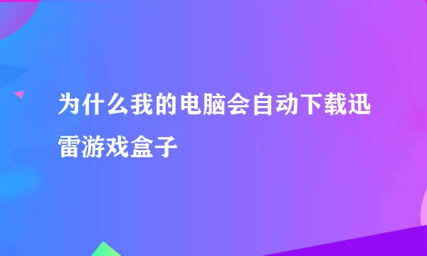 为什么我的电脑会自动下载迅雷游戏盒子