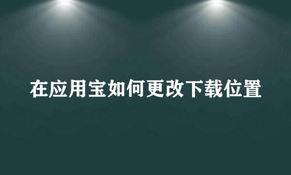 在应用宝如何更改下载位置