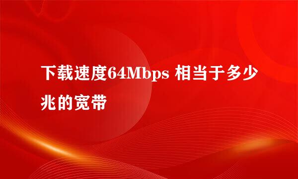 下载速度64Mbps 相当于多少兆的宽带