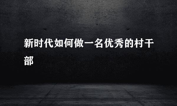 新时代如何做一名优秀的村干部