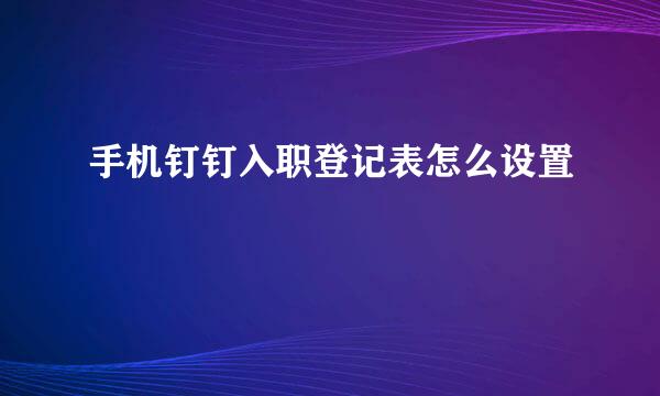 手机钉钉入职登记表怎么设置