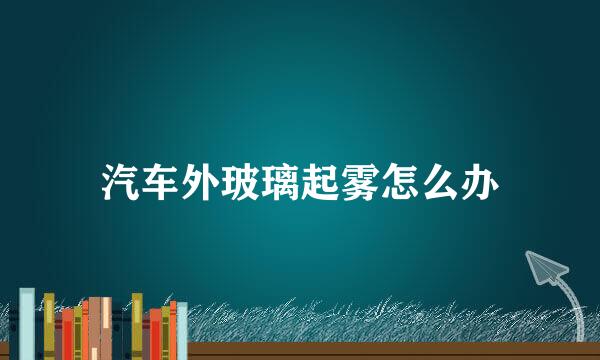 汽车外玻璃起雾怎么办
