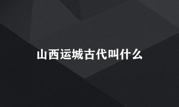 山西运城古代叫什么