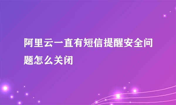 阿里云一直有短信提醒安全问题怎么关闭