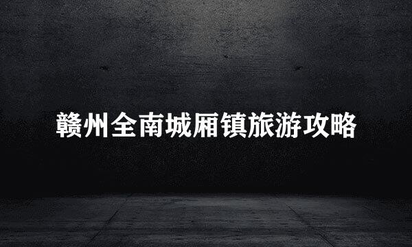 赣州全南城厢镇旅游攻略