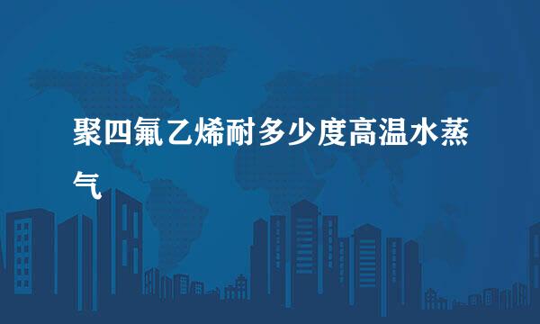 聚四氟乙烯耐多少度高温水蒸气