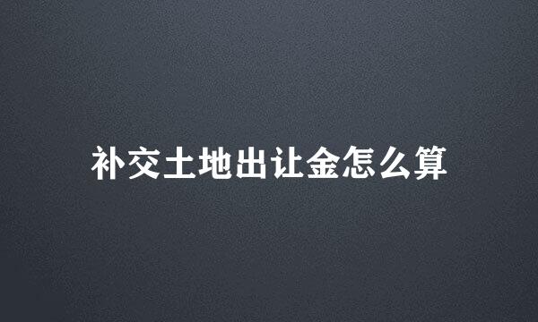 补交土地出让金怎么算