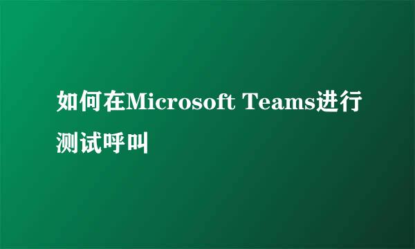 如何在Microsoft Teams进行测试呼叫
