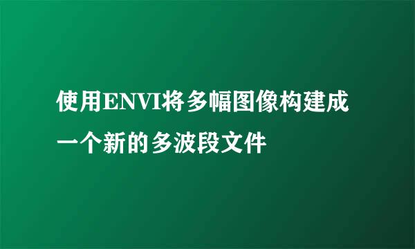 使用ENVI将多幅图像构建成一个新的多波段文件