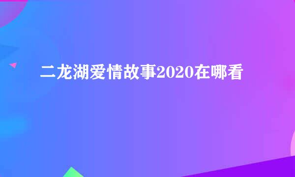 二龙湖爱情故事2020在哪看
