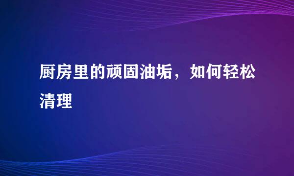 厨房里的顽固油垢，如何轻松清理