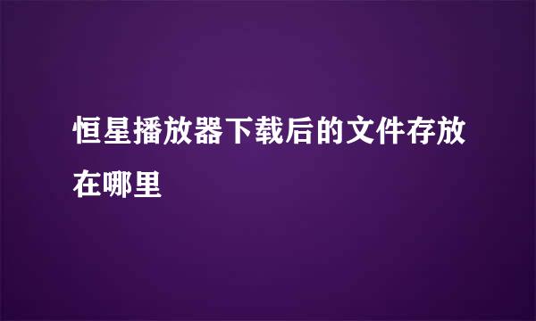 恒星播放器下载后的文件存放在哪里