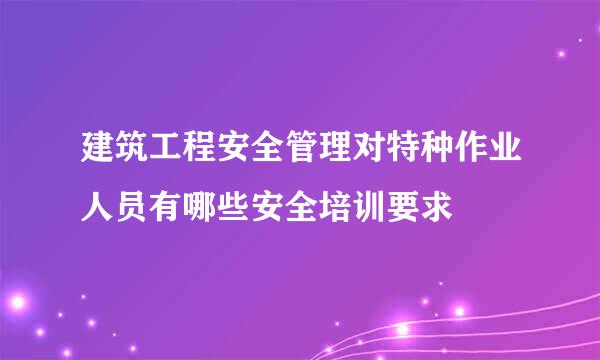 建筑工程安全管理对特种作业人员有哪些安全培训要求