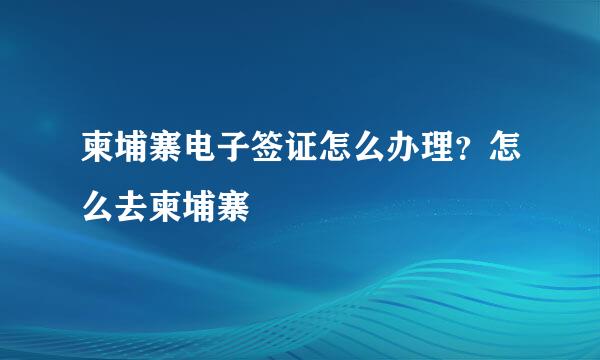 柬埔寨电子签证怎么办理？怎么去柬埔寨