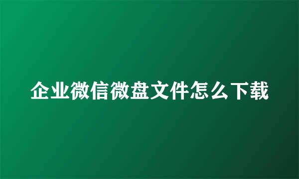 企业微信微盘文件怎么下载