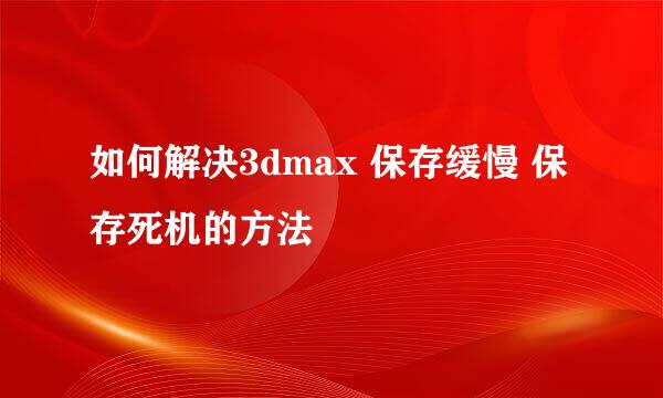 如何解决3dmax 保存缓慢 保存死机的方法