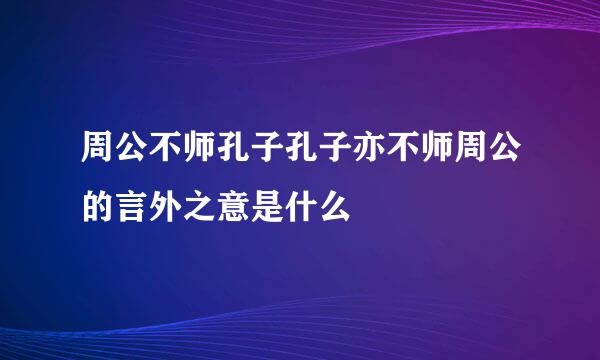 周公不师孔子孔子亦不师周公的言外之意是什么