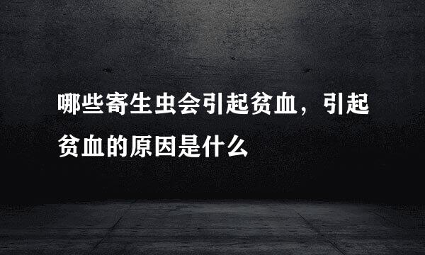 哪些寄生虫会引起贫血，引起贫血的原因是什么