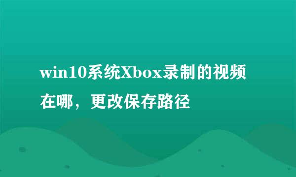 win10系统Xbox录制的视频在哪，更改保存路径