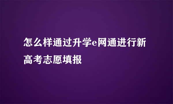 怎么样通过升学e网通进行新高考志愿填报
