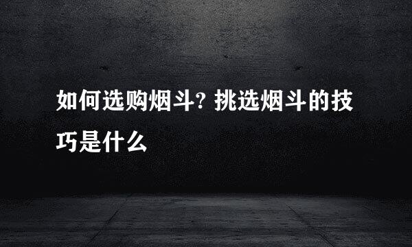如何选购烟斗? 挑选烟斗的技巧是什么