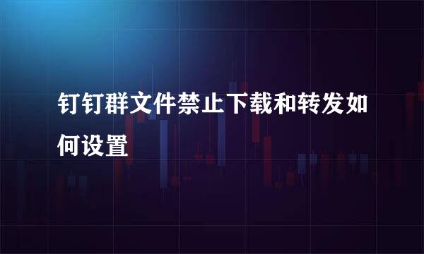 钉钉群文件禁止下载和转发如何设置