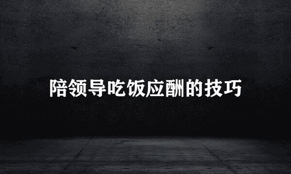 陪领导吃饭应酬的技巧