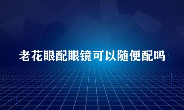 老花眼配眼镜可以随便配吗