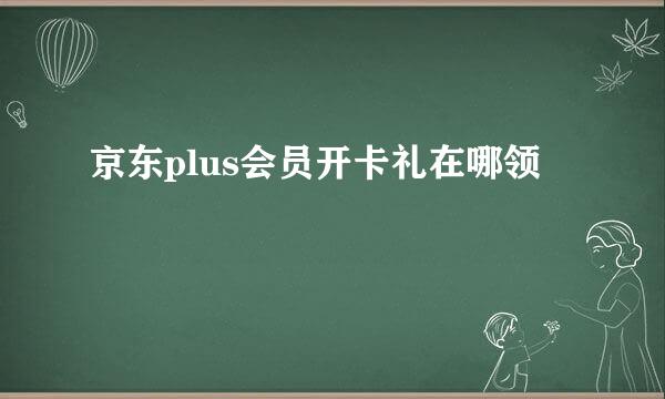 京东plus会员开卡礼在哪领
