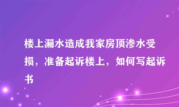 楼上漏水造成我家房顶渗水受损，准备起诉楼上，如何写起诉书