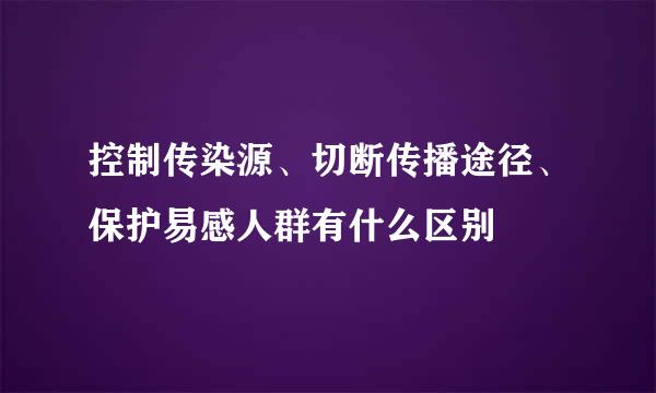 控制传染源、切断传播途径、保护易感人群有什么区别